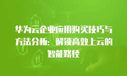 华为云企业应用购买技巧与方法分析：解锁高效上云的智能路径