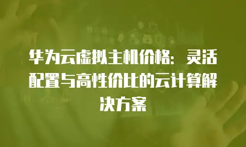 华为云虚拟主机价格：灵活配置与高性价比的云计算解决方案