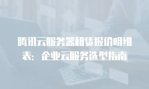 腾讯云服务器租赁报价明细表：企业云服务选型指南