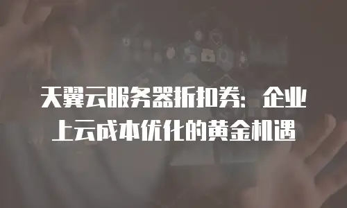 天翼云服务器折扣券：企业上云成本优化的黄金机遇