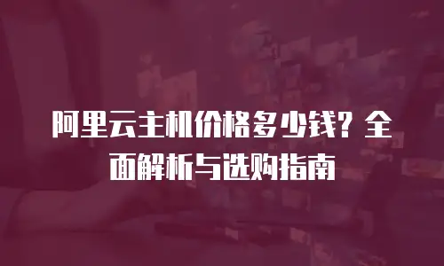 阿里云主机价格多少钱？全面解析与选购指南