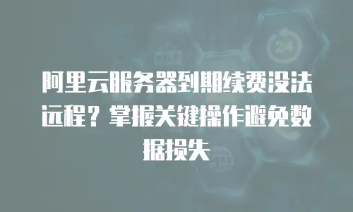 阿里云服务器到期续费没法远程？掌握关键操作避免数据损失