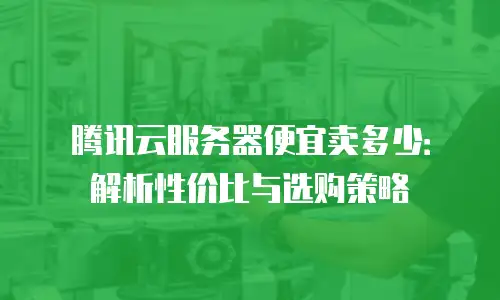 腾讯云服务器便宜卖多少：解析性价比与选购策略