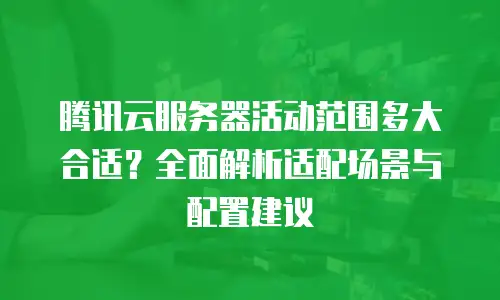 腾讯云服务器活动范围多大合适？全面解析适配场景与配置建议