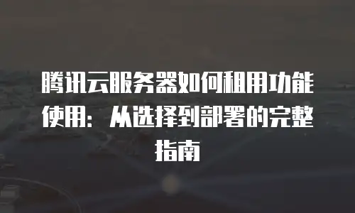 腾讯云服务器如何租用功能使用：从选择到部署的完整指南