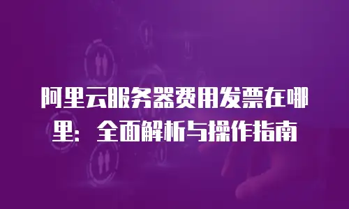阿里云服务器费用发票在哪里：全面解析与操作指南
