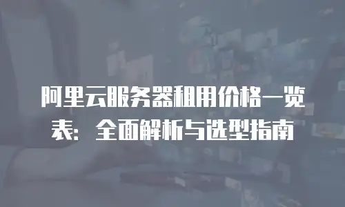 阿里云服务器租用价格一览表：全面解析与选型指南