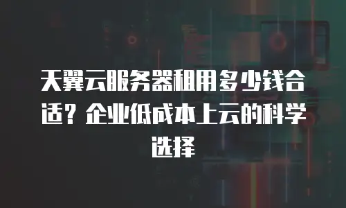 天翼云服务器租用多少钱合适？企业低成本上云的科学选择
