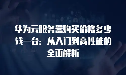 华为云服务器购买价格多少钱一台：从入门到高性能的全面解析