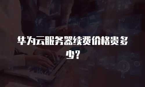 华为云服务器续费价格贵多少？