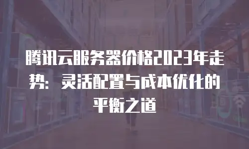 腾讯云服务器价格2023年走势：灵活配置与成本优化的平衡之道