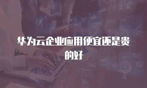 华为云企业应用便宜还是贵的好