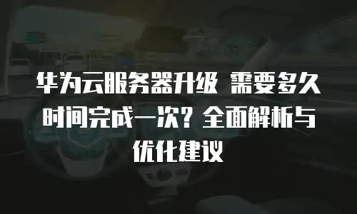 华为云服务器升级 需要多久时间完成一次？全面解析与优化建议