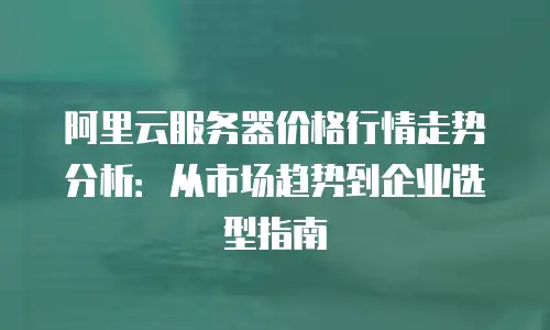 阿里云服务器价格行情走势分析：从市场趋势到企业选型指南