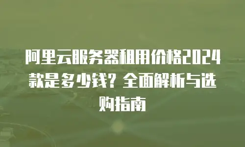 阿里云服务器租用价格2024款是多少钱？全面解析与选购指南