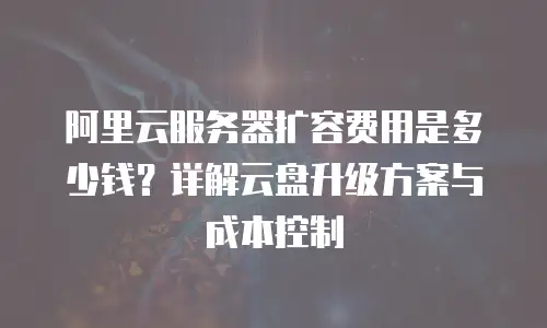 阿里云服务器扩容费用是多少钱？详解云盘升级方案与成本控制