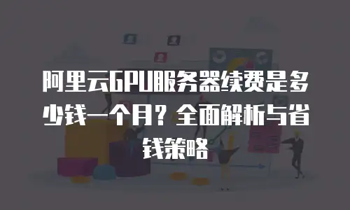 阿里云GPU服务器续费是多少钱一个月？全面解析与省钱策略