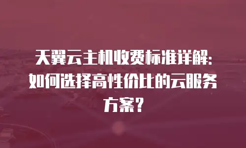 天翼云主机收费标准详解：如何选择高性价比的云服务方案？