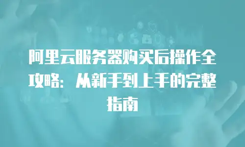 阿里云服务器购买后操作全攻略：从新手到上手的完整指南