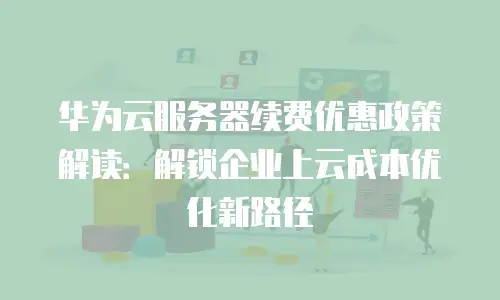 华为云服务器续费优惠政策解读：解锁企业上云成本优化新路径