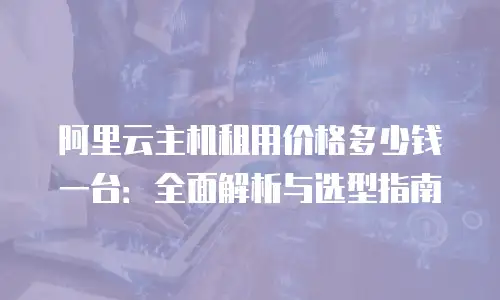 阿里云主机租用价格多少钱一台：全面解析与选型指南