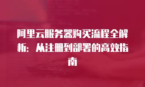 阿里云服务器购买流程全解析：从注册到部署的高效指南