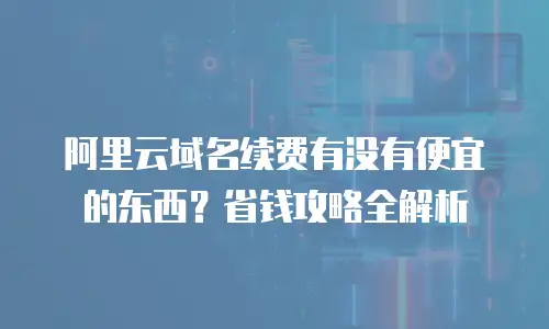 阿里云域名续费有没有便宜的东西？省钱攻略全解析