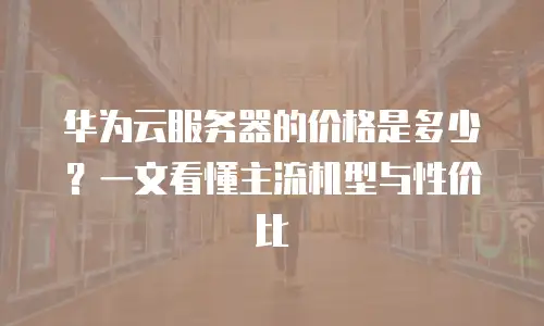 华为云服务器的价格是多少？一文看懂主流机型与性价比