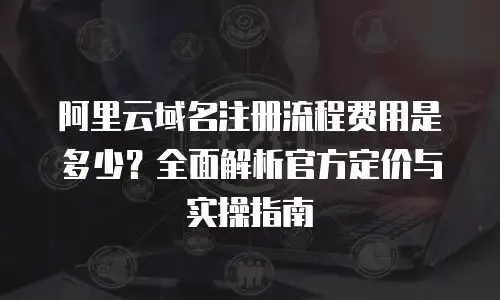 阿里云域名注册流程费用是多少？全面解析官方定价与实操指南