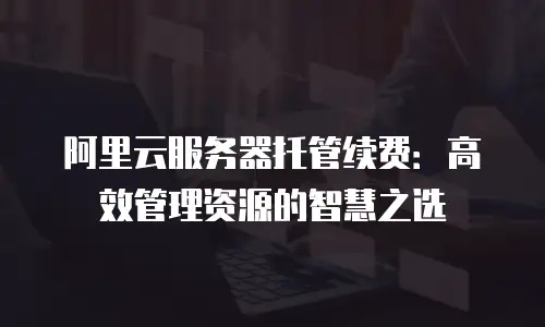 阿里云服务器托管续费：高效管理资源的智慧之选