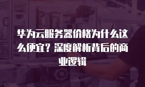 华为云服务器价格为什么这么便宜？深度解析背后的商业逻辑