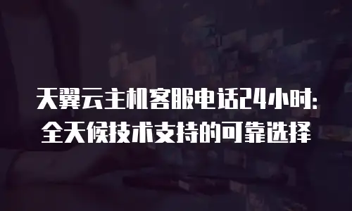 天翼云主机客服电话24小时：全天候技术支持的可靠选择