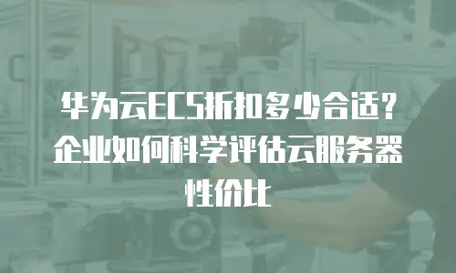 华为云ECS折扣多少合适？企业如何科学评估云服务器性价比