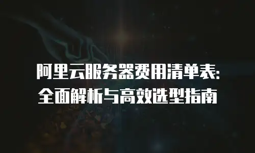 阿里云服务器费用清单表：全面解析与高效选型指南