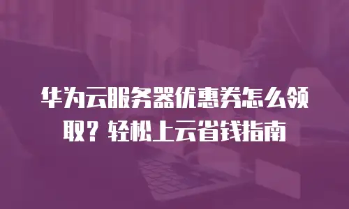 华为云服务器优惠券怎么领取？轻松上云省钱指南