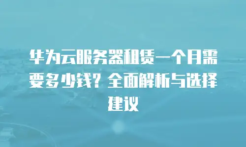 华为云服务器租赁一个月需要多少钱？全面解析与选择建议