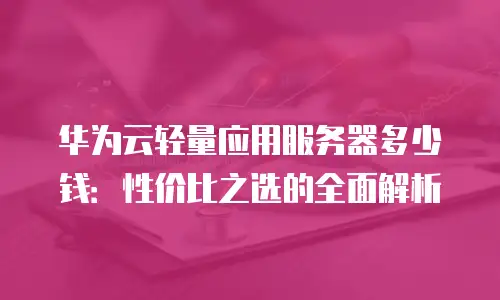 华为云轻量应用服务器多少钱：性价比之选的全面解析