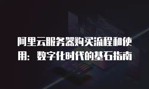阿里云服务器购买流程和使用：数字化时代的基石指南