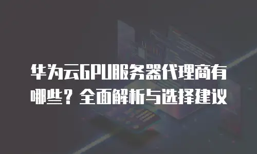 华为云GPU服务器代理商有哪些？全面解析与选择建议
