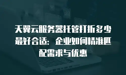 天翼云服务器托管打折多少最好合适：企业如何精准匹配需求与优惠
