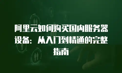阿里云如何购买国内服务器设备：从入门到精通的完整指南