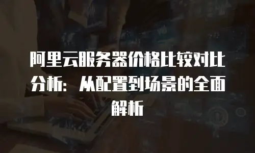 阿里云服务器价格比较对比分析：从配置到场景的全面解析