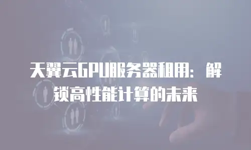 天翼云GPU服务器租用：解锁高性能计算的未来