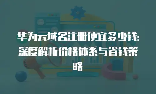 华为云域名注册便宜多少钱：深度解析价格体系与省钱策略