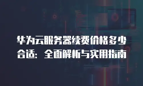 华为云服务器续费价格多少合适：全面解析与实用指南