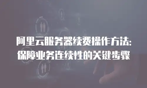 阿里云服务器续费操作方法：保障业务连续性的关键步骤