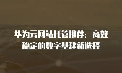 华为云网站托管推荐：高效稳定的数字基建新选择