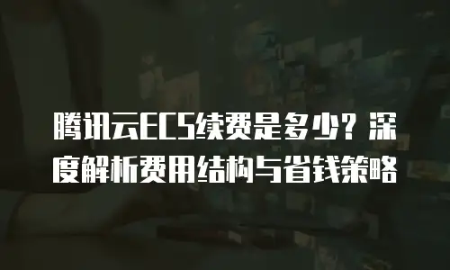 腾讯云ECS续费是多少？深度解析费用结构与省钱策略