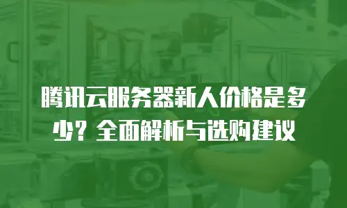 腾讯云服务器新人价格是多少？全面解析与选购建议