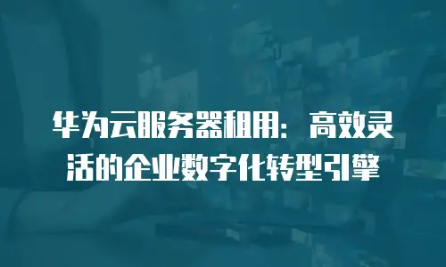华为云服务器租用：高效灵活的企业数字化转型引擎